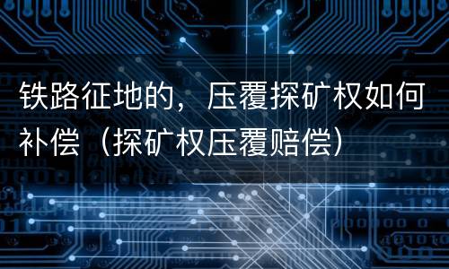 铁路征地的，压覆探矿权如何补偿（探矿权压覆赔偿）