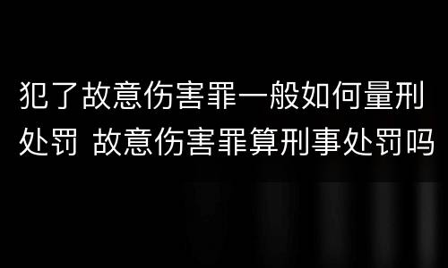 犯了故意伤害罪一般如何量刑处罚 故意伤害罪算刑事处罚吗