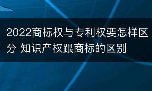 2022商标权与专利权要怎样区分 知识产权跟商标的区别