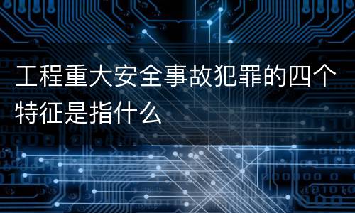 工程重大安全事故犯罪的四个特征是指什么