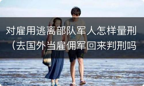 对雇用逃离部队军人怎样量刑（去国外当雇佣军回来判刑吗）