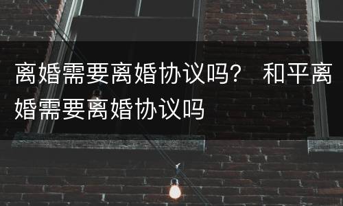 离婚需要离婚协议吗？ 和平离婚需要离婚协议吗
