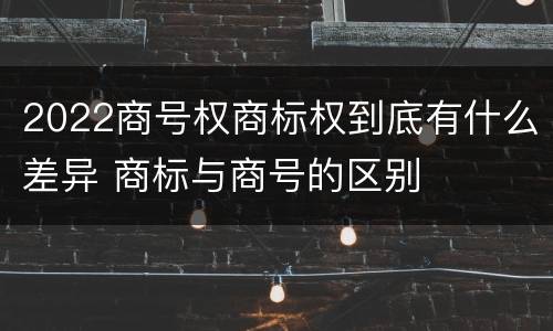2022商号权商标权到底有什么差异 商标与商号的区别