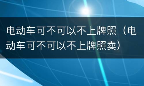 电动车可不可以不上牌照（电动车可不可以不上牌照卖）