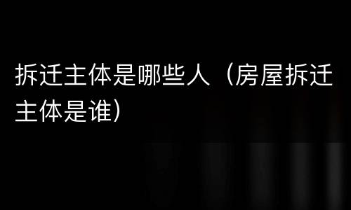 拆迁主体是哪些人（房屋拆迁主体是谁）