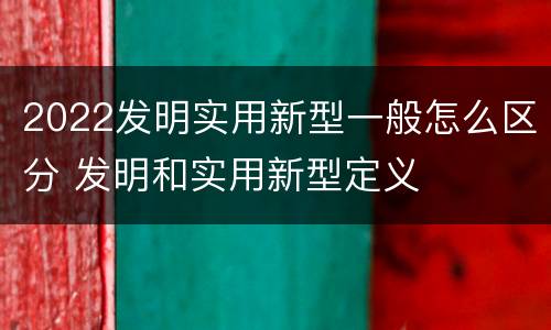 2022发明实用新型一般怎么区分 发明和实用新型定义