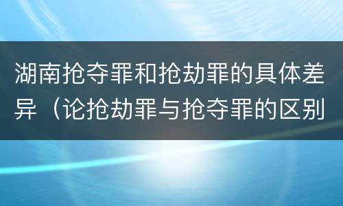 湖南抢夺罪和抢劫罪的具体差异（论抢劫罪与抢夺罪的区别）