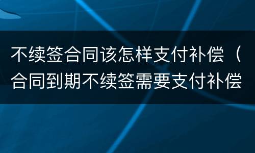 不续签合同该怎样支付补偿（合同到期不续签需要支付补偿金吗）