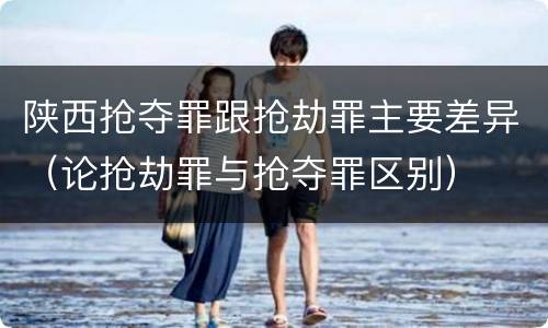 陕西抢夺罪跟抢劫罪主要差异（论抢劫罪与抢夺罪区别）