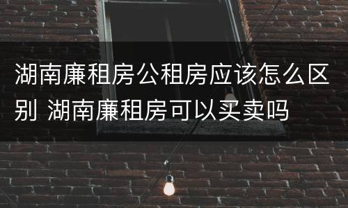 湖南廉租房公租房应该怎么区别 湖南廉租房可以买卖吗