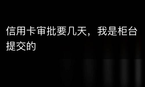 信用卡审批要几天，我是柜台提交的