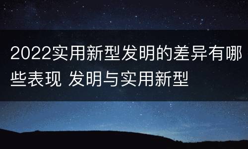 2022实用新型发明的差异有哪些表现 发明与实用新型