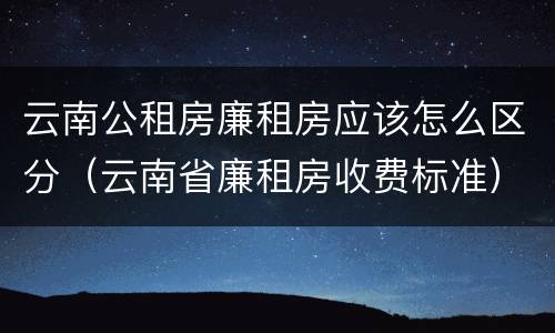 云南公租房廉租房应该怎么区分（云南省廉租房收费标准）