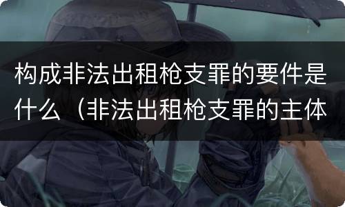 构成非法出租枪支罪的要件是什么（非法出租枪支罪的主体）