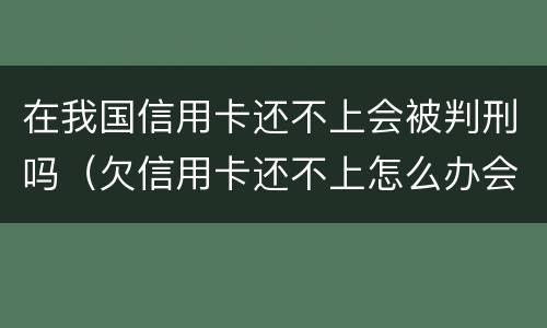 在我国信用卡还不上会被判刑吗（欠信用卡还不上怎么办会不会坐牢）