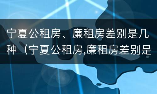 宁夏公租房、廉租房差别是几种（宁夏公租房,廉租房差别是几种类型）