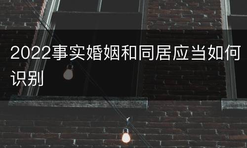 2022事实婚姻和同居应当如何识别