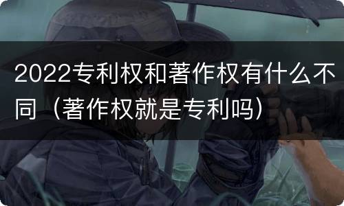 2022专利权和著作权有什么不同（著作权就是专利吗）