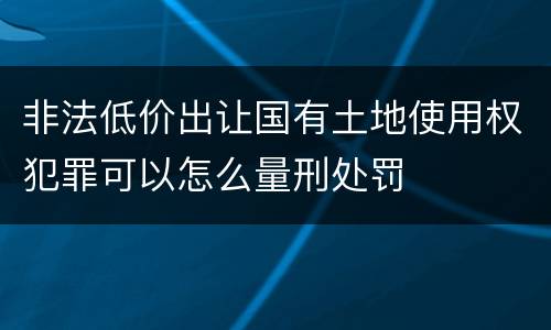 非法低价出让国有土地使用权犯罪可以怎么量刑处罚