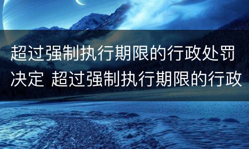 超过强制执行期限的行政处罚决定 超过强制执行期限的行政处罚决定书