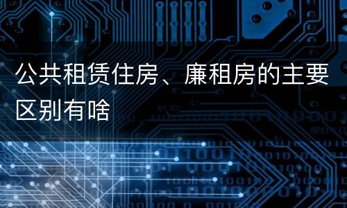 公共租赁住房、廉租房的主要区别有啥