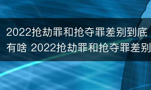 2022抢劫罪和抢夺罪差别到底有啥 2022抢劫罪和抢夺罪差别到底有啥区别