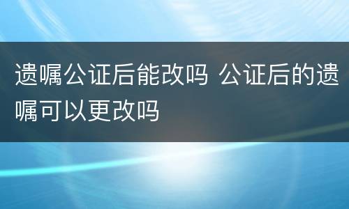 遗嘱公证后能改吗 公证后的遗嘱可以更改吗