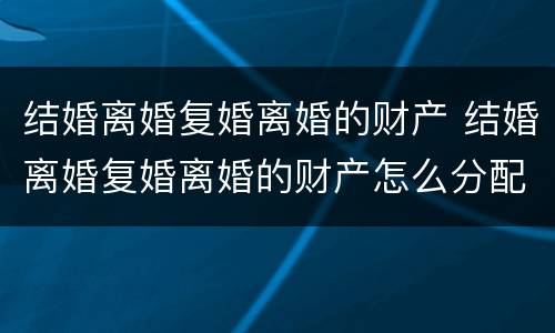 结婚离婚复婚离婚的财产 结婚离婚复婚离婚的财产怎么分配