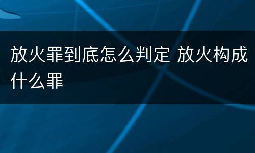 放火罪到底怎么判定 放火构成什么罪