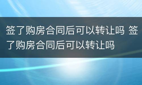 签了购房合同后可以转让吗 签了购房合同后可以转让吗