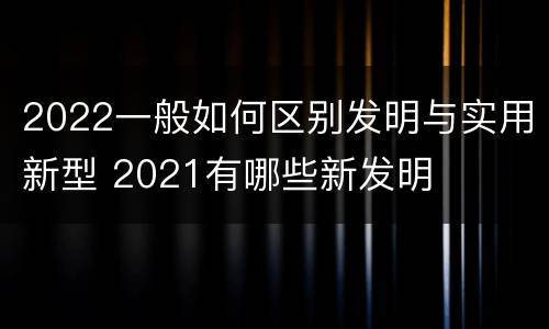 2022一般如何区别发明与实用新型 2021有哪些新发明
