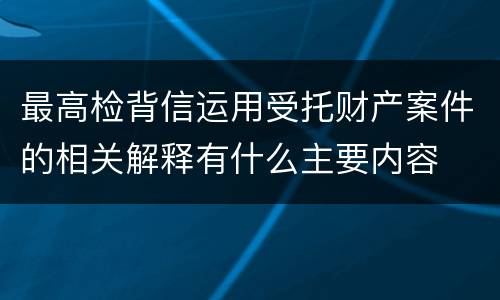 最高检背信运用受托财产案件的相关解释有什么主要内容