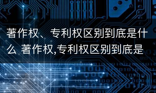 著作权、专利权区别到底是什么 著作权,专利权区别到底是什么意思
