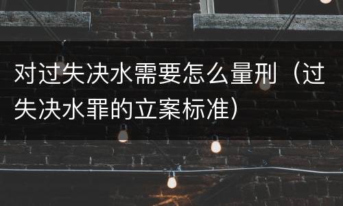 对过失决水需要怎么量刑（过失决水罪的立案标准）