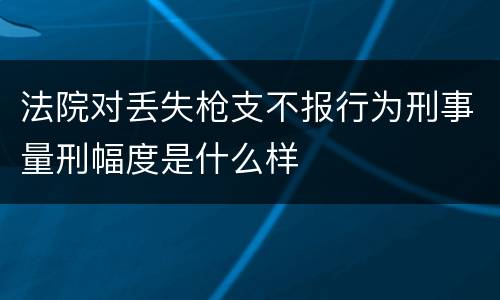法院对丢失枪支不报行为刑事量刑幅度是什么样