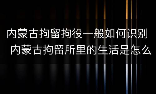 内蒙古拘留拘役一般如何识别 内蒙古拘留所里的生活是怎么样的