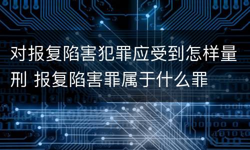 对报复陷害犯罪应受到怎样量刑 报复陷害罪属于什么罪