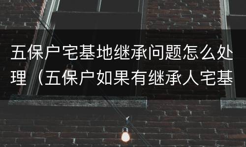 五保户宅基地继承问题怎么处理（五保户如果有继承人宅基地归谁）