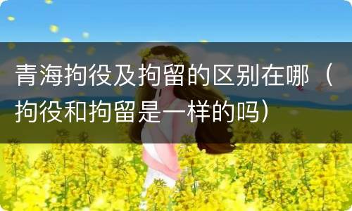 青海拘役及拘留的区别在哪（拘役和拘留是一样的吗）