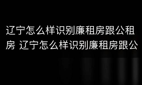 辽宁怎么样识别廉租房跟公租房 辽宁怎么样识别廉租房跟公租房的区别