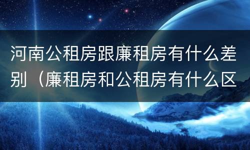 河南公租房跟廉租房有什么差别（廉租房和公租房有什么区别吗）