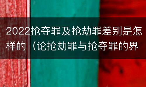 2022抢夺罪及抢劫罪差别是怎样的（论抢劫罪与抢夺罪的界限）