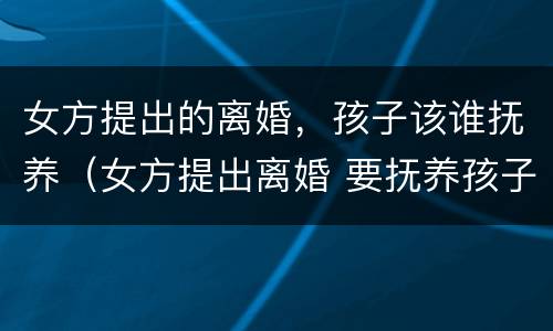 女方提出的离婚，孩子该谁抚养（女方提出离婚 要抚养孩子吗?）