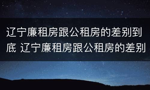 辽宁廉租房跟公租房的差别到底 辽宁廉租房跟公租房的差别到底是什么