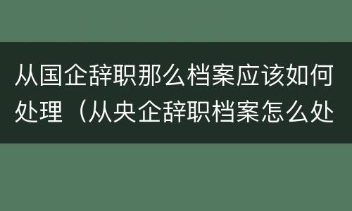 从国企辞职那么档案应该如何处理（从央企辞职档案怎么处理）