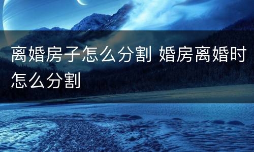 离婚房子怎么分割 婚房离婚时怎么分割