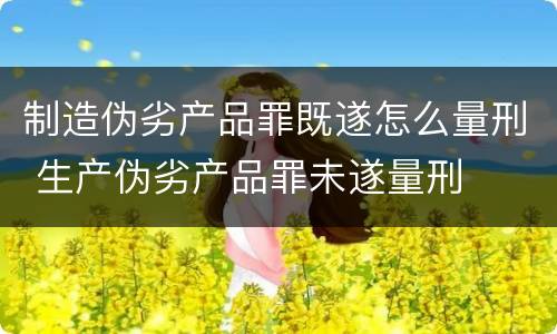 制造伪劣产品罪既遂怎么量刑 生产伪劣产品罪未遂量刑