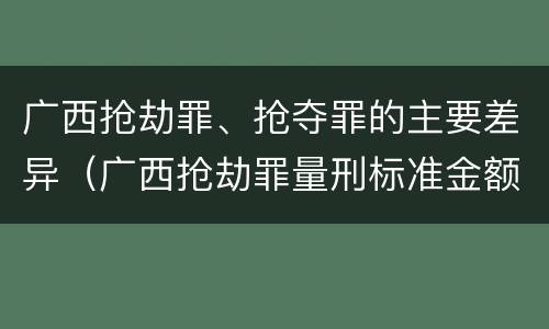 广西抢劫罪、抢夺罪的主要差异（广西抢劫罪量刑标准金额）