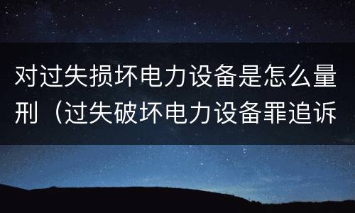 对过失损坏电力设备是怎么量刑（过失破坏电力设备罪追诉标准）