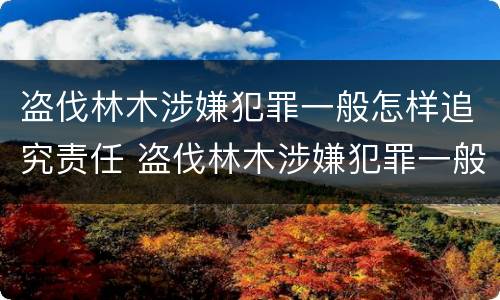 盗伐林木涉嫌犯罪一般怎样追究责任 盗伐林木涉嫌犯罪一般怎样追究责任和义务